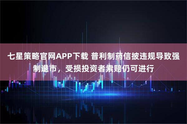 七星策略官网APP下载 普利制药信披违规导致强制退市，受损投资者索赔仍可进行