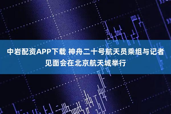 中岩配资APP下载 神舟二十号航天员乘组与记者见面会在北京航天城举行