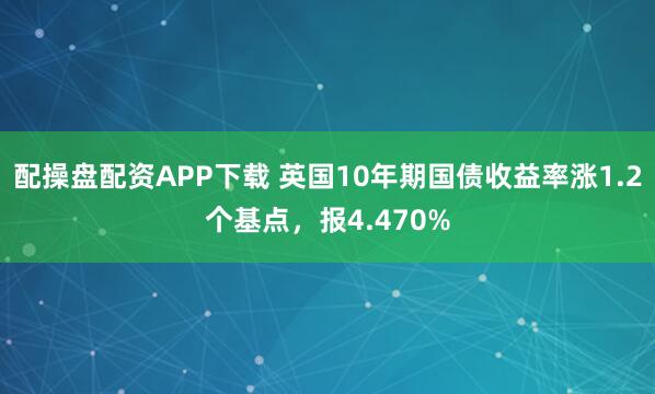 配操盘配资APP下载 英国10年期国债收益率涨1.2个基点，报4.470%