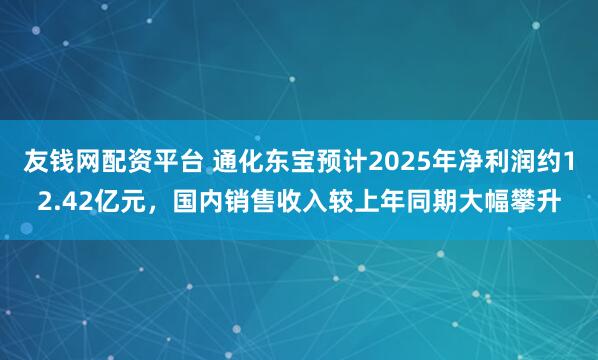 友钱网配资平台 通化东宝预计2025年净利润约12.42亿元，国内销售收入较上年同期大幅攀升