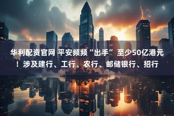 华利配资官网 平安频频“出手” 至少50亿港元！涉及建行、工行、农行、邮储银行、招行