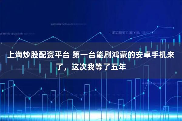 上海炒股配资平台 第一台能刷鸿蒙的安卓手机来了，这次我等了五年