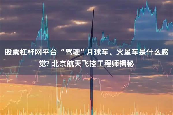 股票杠杆网平台 “驾驶”月球车、火星车是什么感觉? 北京航天飞控工程师揭秘