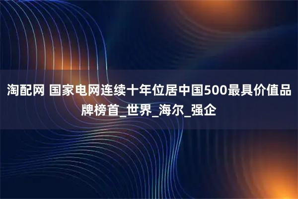 淘配网 国家电网连续十年位居中国500最具价值品牌榜首_世界_海尔_强企