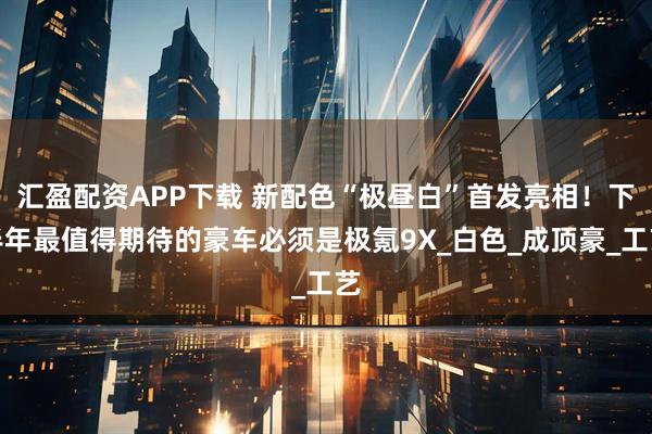 汇盈配资APP下载 新配色“极昼白”首发亮相！下半年最值得期待的豪车必须是极氪9X_白色_成顶豪_工艺