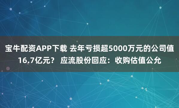 宝牛配资APP下载 去年亏损超5000万元的公司值16.7亿元？ 应流股份回应：收购估值公允