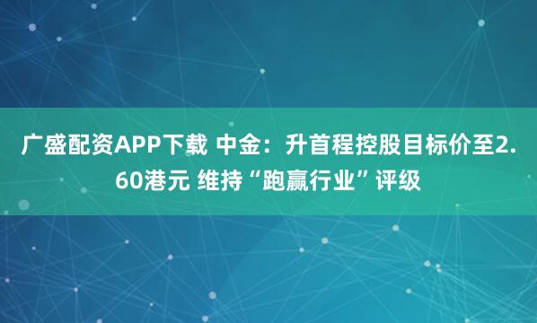 广盛配资APP下载 中金：升首程控股目标价至2.60港元 维持“跑赢行业”评级