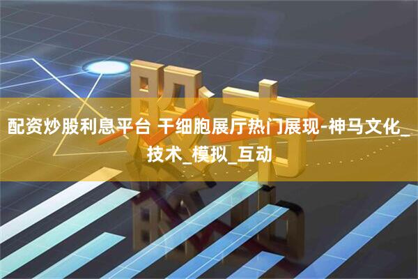 配资炒股利息平台 干细胞展厅热门展现-神马文化_技术_模拟_互动