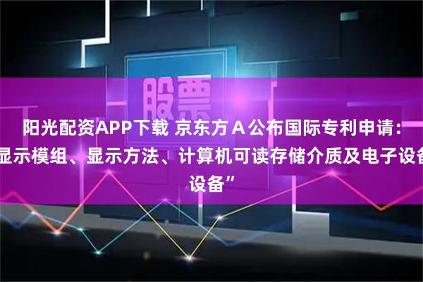 阳光配资APP下载 京东方Ａ公布国际专利申请：“显示模组、显示方法、计算机可读存储介质及电子设备”