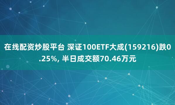 在线配资炒股平台 深证100ETF大成(159216)跌0.25%, 半日成交额70.46万元