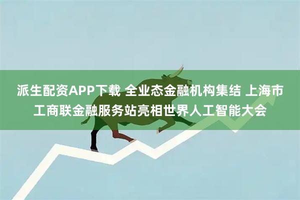 派生配资APP下载 全业态金融机构集结 上海市工商联金融服务站亮相世界人工智能大会