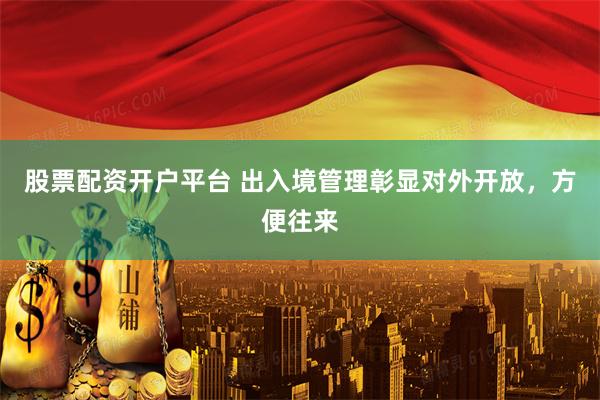 股票配资开户平台 出入境管理彰显对外开放，方便往来