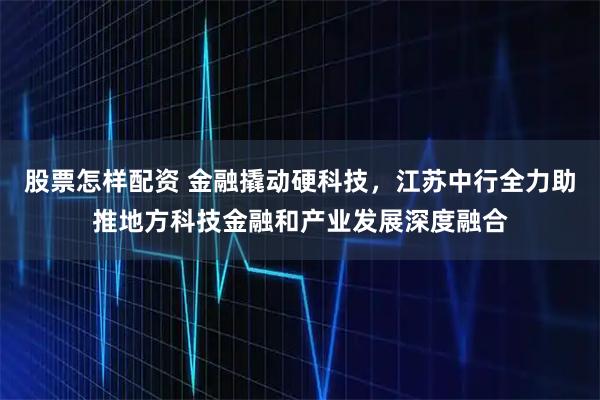 股票怎样配资 金融撬动硬科技，江苏中行全力助推地方科技金融和产业发展深度融合