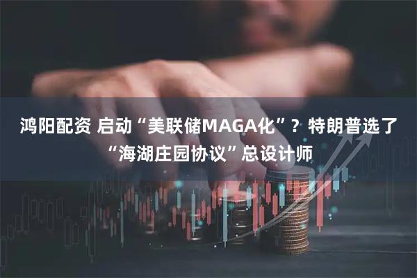 鸿阳配资 启动“美联储MAGA化”？特朗普选了“海湖庄园协议”总设计师