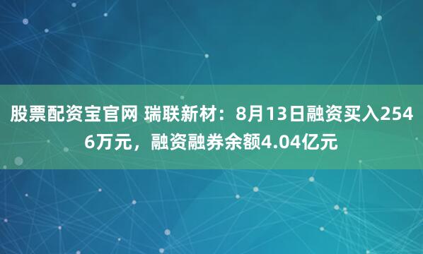 股票配资宝官网 瑞联新材：8月13日融资买入2546万元，融资融券余额4.04亿元