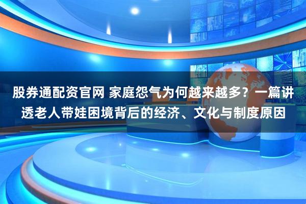 股券通配资官网 家庭怨气为何越来越多？一篇讲透老人带娃困境背后的经济、文化与制度原因