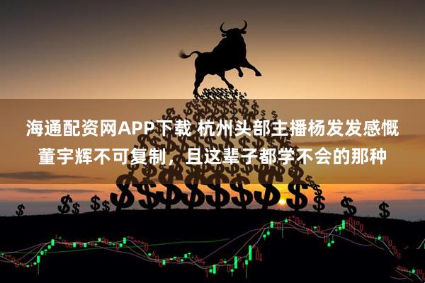 海通配资网APP下载 杭州头部主播杨发发感慨董宇辉不可复制，且这辈子都学不会的那种